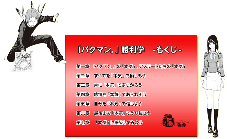 『バクマン。』勝利学-もくじ- 第一章:『バクマン。』の「本気」、アスリートたちの「本気」 第二章:すべてを「本気」で愉しもう 第三章　常に「本気」でぶつかろう 第四章:感情を「本気」であらわそう 第五章:自分を「本気」で信じよう 第六章:最後まで「本気」でやり抜こう 第七章:「本気」に感染してみよう
