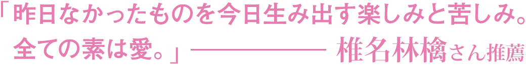 「昨日なかったものを今日生み出す楽しみと苦しみ。全ての素は愛。」椎名林檎さん推薦