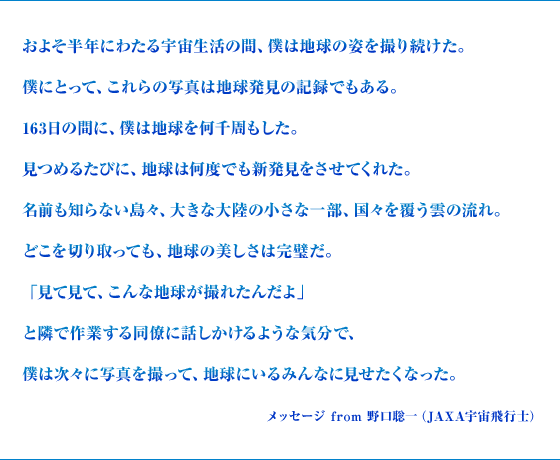 およそ半年にわたる宇宙生活の間、僕は地球の姿を撮り続けた。僕にとって、これらの写真は地球発見の記録でもある。163日の間に、僕は地球を何千周もした。見つめるたびに、地球は何度でも新発見をさせてくれた。名前も知らない島々、大きな大陸の小さな一部、国々を覆う雲の流れ。どこを切り取っても、地球の美しさは完璧だ。「見て見て、こんな地球が撮れたんだよ」と隣で作業する同僚に話しかけるような気分で、僕は次々に写真を撮って、地球にいるみんなに見せたくなった。 メッセージ from 野口聡一（JAXA宇宙飛行士）